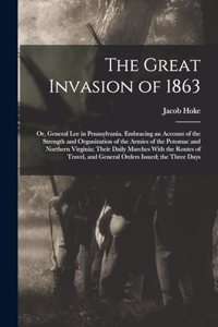 Great Invasion of 1863; or, General Lee in Pennsylvania. Embracing an Account of the Strength and Organization of the Armies of the Potomac and Northern Virginia; Their Daily Marches With the Routes of Travel, and General Orders Issued; the Three D