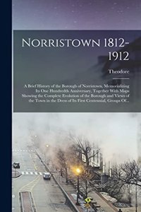 Norristown 1812-1912: A Brief History of the Borough of Norristown, Memorializing Its One Hundredth Anniversary, Together With Maps Showing the Complete Evolution of the 