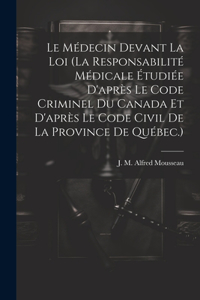 Le Médecin Devant La Loi (la Responsabilité Médicale Étudiée D'après Le Code Criminel Du Canada Et D'après Le Code Civil De La Province De Québec.)
