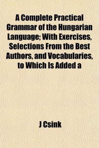 A Complete Practical Grammar of the Hungarian Language; With Exercises, Selections from the Best Authors, and Vocabularies, to Which Is Added a