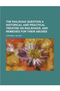 The Railroad Question a Historical and Practical Treatise on Railroads, and Remedies for Their Abuses