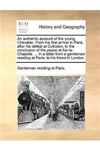 An Authentic Account of the Young Chevalier. from His First Arrival in Paris, After His Defeat at Culloden, to the Conclusion of the Peace at AIX-La-Chapelle. ... in a Letter from a Gentleman Residing at Paris, to His Friend in London.