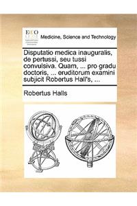 Disputatio Medica Inauguralis, de Pertussi, Seu Tussi Convulsiva. Quam, ... Pro Gradu Doctoris, ... Eruditorum Examini Subjicit Robertus Hall's, ...