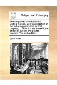 The Clergyman's Companion in Visiting the Sick. Being a Collection of the Following Particulars for That Purpose; ... to Which Are Annex'd, the Offices of Publick and Private Baptism. the Sixth Edition.