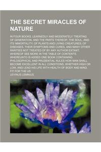 The Secret Miracles of Nature; In Four Books. Learnedly and Moderately Treating of Generation, and the Parts Thereof the Soul, and Its Immortality of Plants and Living Creatures of Diseases, Their Symptoms and Cures