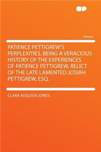 Patience Pettigrew's Perplexities. Being a Veracious History of the Experiences of Patience Pettigrew, Relict of the Late Lamented Josiah Pettigrew, Esq.