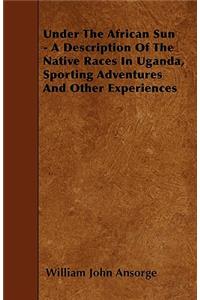 Under The African Sun - A Description Of The Native Races In Uganda, Sporting Adventures And Other Experiences