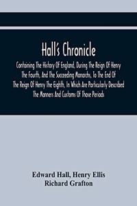 Hall'S Chronicle; Containing The History Of England, During The Reign Of Henry The Fourth, And The Succeeding Monarchs, To The End Of The Reign Of Henry The Eighth, In Which Are Particularly Described The Manners And Customs Of Those Periods