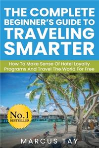 Complete Beginner's Guide to Traveling Smarter: How To Make Sense Of Hotel Loyalty Programs And Travel The World For Free