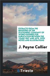 Extracts from the Registers of the Stationers' Company of Works Entered for Publication Between the Years 1557 and 1570. with Notes and Illustrations