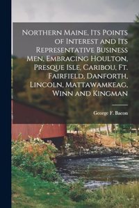 Northern Maine, its Points of Interest and its Representative Business men, Embracing Houlton, Presque Isle, Caribou, Ft. Fairfield, Danforth, Lincoln, Mattawamkeag, Winn and Kingman