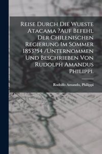 Reise Durch Die Wueste Atacama ?auf Befehl Der Chilenischen Regierung Im Sommer 1853?54 /unternommen Und Beschrieben Von Rudolph Amandus Philippi.