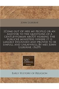 [Come Out of Her My People] or an Ansvver to the Questions of a Gentlevvoman about Hearing the Publicke Ministers Vvhere It Is Largely Discussed and Proved to Be Sinfull and Unlavvfull.by Mee John Lilburne. (1639)