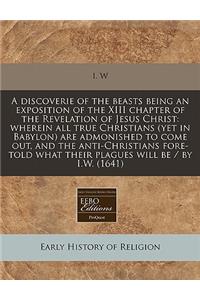A Discoverie of the Beasts Being an Exposition of the XIII Chapter of the Revelation of Jesus Christ: Wherein All True Christians (Yet in Babylon) Are Admonished to Come Out, and the Anti-Christians Fore-Told What Their Plagues Will Be / By I.W. (1