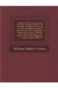 Manual of Roses: Comprising the Most Complete History of the Rose, Including Every Class and All the Most Admirable Varieties That Have Appeared in Europe and America, Together with Ample Information on Their Culture and Propagation ... - Primary S: Comprising the Most Complete History of the Rose, Including Every Class and All the Most Admirable Varieties That Have Appeared in Europe and Americ