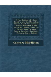 A New Edition of a Free Enquiry Into the Miraculous Powers Which Are Supposed to Have Subsisted in the Christian Church, from the Earliest Ages Through Several Successive Centuries