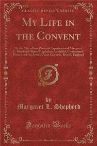 My Life in the Convent: Or the Marvellous Personal Experiences of Margaret L. Shepherd (Sister Magdalene Adelaide), Consecrated Penitent of the Arno's Court Convent, Bristol, England (Classic Reprint)