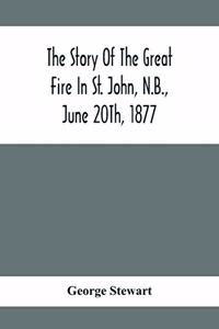 Story Of The Great Fire In St. John, N.B., June 20Th, 1877