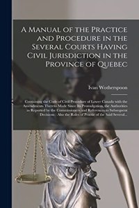 Manual of the Practice and Procedure in the Several Courts Having Civil Jurisdiction in the Province of Quebec [microform]: Containing the Code of Civil Procedure of Lower Canada With the Amendments Thereto Made Since Its Promulgation, The...