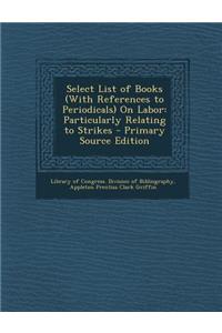 Select List of Books (with References to Periodicals) on Labor: Particularly Relating to Strikes