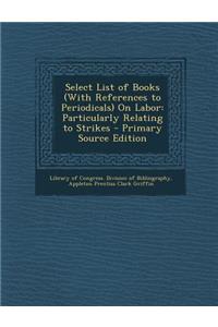 Select List of Books (with References to Periodicals) on Labor: Particularly Relating to Strikes