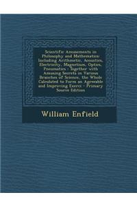 Scientific Amusements in Philosophy and Mathematics: Including Arithmetic, Acoustics, Electricity, Magnetism, Optics, Pneumatics: Together with Amusin: Including Arithmetic, Acoustics, Electricity, Magnetism, Optics, Pneumatics: Together with Amusin