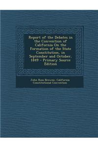 Report of the Debates in the Convention of California on the Formation of the State Constitution, in September and October, 1849 - Primary Source Edition