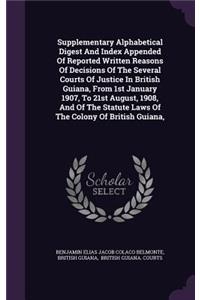 Supplementary Alphabetical Digest And Index Appended Of Reported Written Reasons Of Decisions Of The Several Courts Of Justice In British Guiana, From 1st January 1907, To 21st August, 1908, And Of The Statute Laws Of The Colony Of British Guiana,