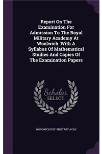 Report On The Examination For Admission To The Royal Military Academy At Woolwich. With A Syllabus Of Mathematical Studies And Copies Of The Examination Papers