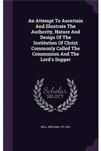 An Attempt To Ascertain And Illustrate The Authority, Nature And Design Of The Institution Of Christ Commonly Called The Communion And The Lord's Supper