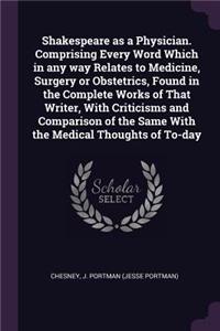Shakespeare as a Physician. Comprising Every Word Which in any way Relates to Medicine, Surgery or Obstetrics, Found in the Complete Works of That Writer, With Criticisms and Comparison of the Same With the Medical Thoughts of To-day