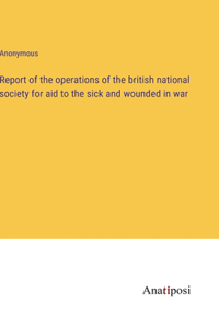 Report of the operations of the british national society for aid to the sick and wounded in war