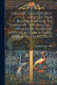 Fasti, Tristia, Pontic Epistles ... (the Metamorphoses. The Heroides ... The Amours ... And Minor Works) Of Ovid, Tr. Into Engl. Prose, With Notes, By H.t. Riley