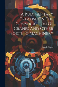 Rudimentary Treatise On The Construction Of Cranes And Other Hoisting Machinery