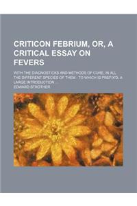 Criticon Febrium, Or, a Critical Essay on Fevers; With the Diagnosticks and Methods of Cure, in All the Different Species of Them to Which Is Prefix'd