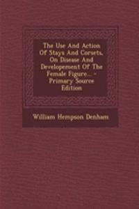 The Use and Action of Stays and Corsets, on Disease and Developement of the Female Figure...