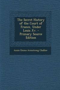 The Secret History of the Court of France, Under Louis XV. - Primary Source Edition