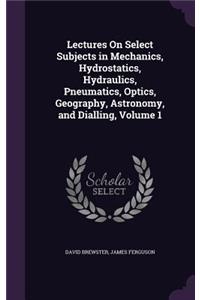 Lectures On Select Subjects in Mechanics, Hydrostatics, Hydraulics, Pneumatics, Optics, Geography, Astronomy, and Dialling, Volume 1