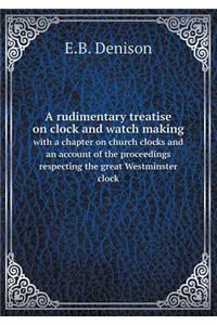 A Rudimentary Treatise on Clock and Watch Making with a Chapter on Church Clocks and an Account of the Proceedings Respecting the Great Westminster Clock