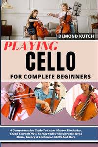 Playing Cello for Complete Beginners: A Comprehensive Guide To Learn, Master The Basics, Teach Yourself How To Play Cello From Scratch, Read Music, Theory & Technique, Skills And More