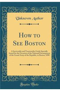 How to See Boston: A Serviceable and Trustworthy Guide Specially Issued for the Occasion of the National Encampment of the Grand Army of the Republic, in Boston, 1890 (Classic Reprint)