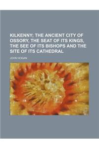 Kilkenny; The Ancient City of Ossory, the Seat of Its Kings, the See of Its Bishops and the Site of Its Cathedral