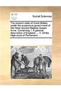 The Present State of Great Britain, Under the Auspicious Government of Her Most Sacred Majesty Queen Anne. Containing, I. a General Description of England, ... V. of the High-Court of Parliament, ...