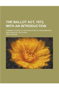 The Ballot ACT, 1872, with an Introduction; Forming a Guide to the Procedure at Parliamentary and Municipal Elections