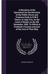 A Narrative of the Operations for the Recovery of the Public Stores and Treasure Sunk in H.M.S. Thetis, at Cape Frio, on the Coast of Brazil, on the 5th December, 1830. To Which is Prefixed a Concise Account of the Loss of That Ship
