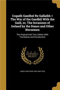Cogadh Gaedhel Re Gallaibh = The War of the Gaedhil With the Gaill, or, The Invasions of Ireland by the Danes and Other Norsemen