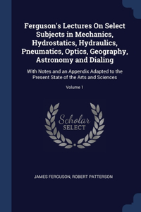 Ferguson's Lectures On Select Subjects in Mechanics, Hydrostatics, Hydraulics, Pneumatics, Optics, Geography, Astronomy and Dialing