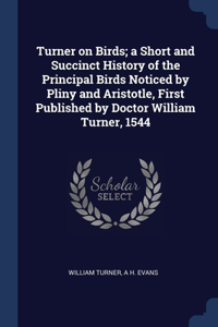 Turner on Birds; a Short and Succinct History of the Principal Birds Noticed by Pliny and Aristotle, First Published by Doctor William Turner, 1544