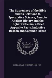 Supremacy of the Bible and its Relations to Speculative Science, Remote Ancient History and the Higher Criticism; a Brief Appeal to Facts, Inductive Reason and Common-sense