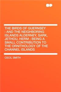 The Birds of Guernsey: And the Neighboring Islands Alderney, Sark, Jethou, Herm; Being a Small Contribution to the Ornithology of the Channel Islands